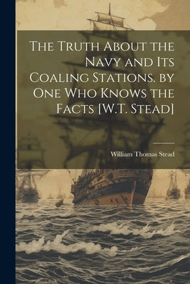 The Truth About the Navy and Its Coaling Stations. by One Who Knows the Facts [W.T. Stead] by Stead, William Thomas
