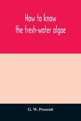 How to know the fresh-water algae; an illustrated key for identifying the more common fresh-water algae to genus, with hundreds of species named pictu by W. Prescott, G.