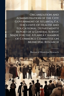 Organization and Administration of the City Government of Atlanta, Ga. (Exclusive of Health and Educational Departments) Report of a General Survey Ma by Bureau of Municipal Research (New York