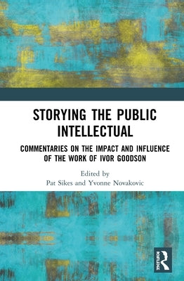 Storying the Public Intellectual: Commentaries on the Impact and Influence of the Work of Ivor Goodson by Sikes, Pat