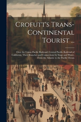 Crofutt's Trans-Continental Tourist ...: Over the Union Pacific Railroad, Central Pacific Railroad of California, Their Branches and Connections by St by Anonymous