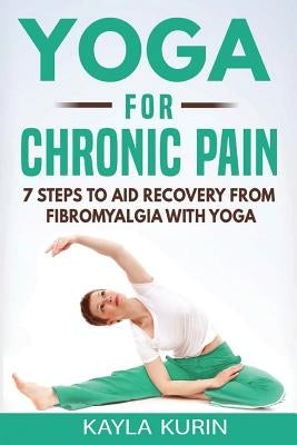 Yoga for Chronic Pain: 7 steps to aid recovery from fibromyalgia with yoga by Kurin, Kayla