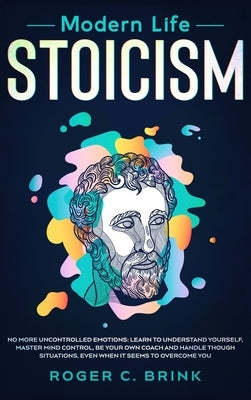 Modern Life Stoicism: No More Uncontrolled Emotions: Learn to Understand Yourself, Master Mind Control, Be Your Own Coach and Handle Though by Brink, Roger C.