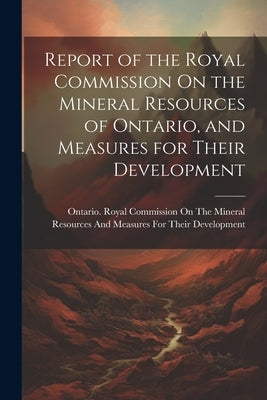 Report of the Royal Commission On the Mineral Resources of Ontario, and Measures for Their Development by Ontario Royal Commission on the Mine