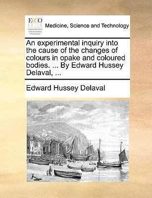 An Experimental Inquiry Into the Cause of the Changes of Colours in Opake and Coloured Bodies. ... by Edward Hussey Delaval, ... by Delaval, Edward Hussey
