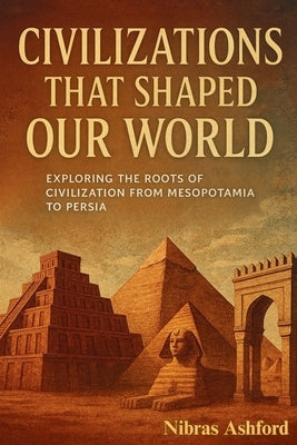 The Ancient Civilizations That Shaped Our World: Exploring the Roots of Civilization from Mesopotamia to the Persia by Ashford, Nibras