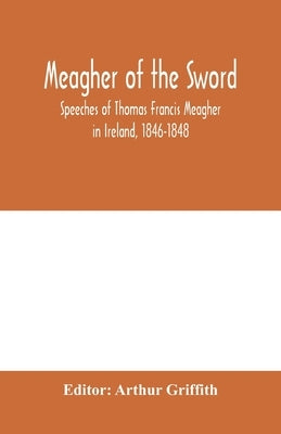 Meagher of the sword: speeches of Thomas Francis Meagher in Ireland, 1846-1848: his narrative of events in Ireland in July 1848, personal re by Griffith, Arthur
