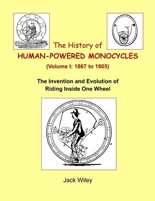 The History of Human-Powered Monocycles (Volume I: 1867 to 1905): The Invention and Evolution of Riding Inside One Wheel by Wiley, Jack