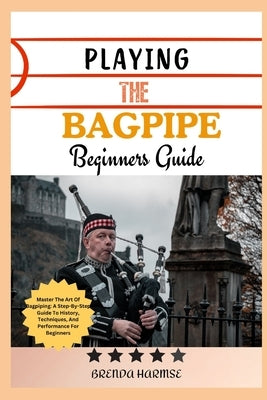 Playing the Bagpipe Beginners Guide: Master The Art Of Bagpiping: A Step-By-Step Guide To History, Techniques, And Performance For Beginners by Harmse, Brenda