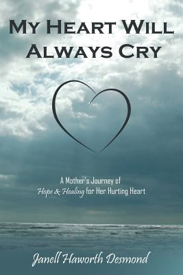 My Heart Will Always Cry: A Mother's Journey of Hope and Healing for Her Hurting Heart by Desmond, Janell Haworth