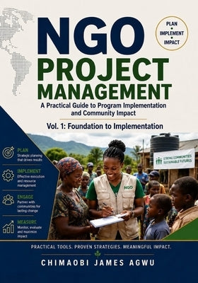Ngo Project Management - A Practical Guide to Program Implementation and Community Impact: Vol. 1: Foundation to Implementation by Agwu, Chimaobi James