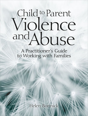 Child to Parent Violence and Abuse: A Practitioner's Guide to Working with Families by Bonnick, Helen