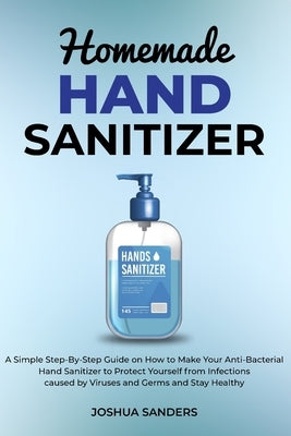 Homemade Hand Sanitizer: A Simple Step-By-Step Guide on How to Make Your Anti-Bacterial Hand Sanitizer to Protect from Infections caused by Vir by Sanders, Joshua