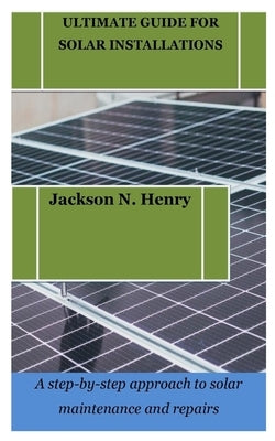 Ultimate Guide for Solar Installations: A step-by-step approach to solar maintenance and repairs by Henry, Jackson N.
