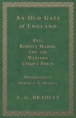 An Old Gate of England - Rye, Romney Marsh, and the Western Cinque Ports - With Illustrations by Marian E. G. Bradley by Bradley, A. G.