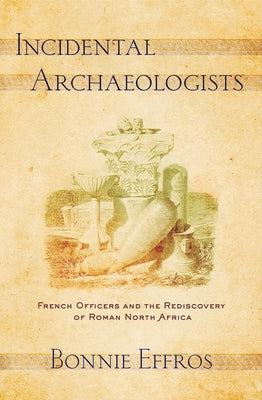 Incidental Archaeologists: French Officers and the Rediscovery of Roman North Africa by Effros, Bonnie