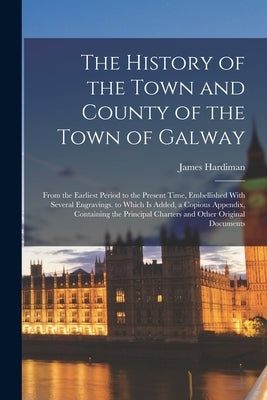 The History of the Town and County of the Town of Galway: From the Earliest Period to the Present Time, Embellished With Several Engravings. to Which by Hardiman, James