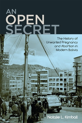 An Open Secret: The History of Unwanted Pregnancy and Abortion in Modern Bolivia by Kimball, Natalie L.