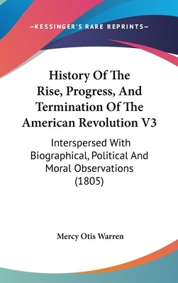 History Of The Rise, Progress, And Termination Of The American Revolution V3: Interspersed With Biographical, Political And Moral Observations (1805) by Warren, Mercy Otis