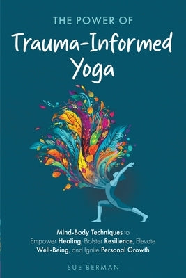 The Power of Trauma-Informed Yoga: Mind-Body Techniques to Empower Healing, Bolster Resilience, Elevate Well-Being and Ignite Personal Growth by Berman, Sue