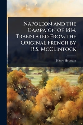 Napoleon and the Campaign of 1814. Translated From the Original French by R.S. McClintock by Houssaye, Henry