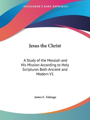 Jesus the Christ: A Study of the Messiah and His Mission According to Holy Scriptures Both Ancient and Modern V1 by Talmage, James E.