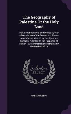 The Geography of Palestine Or the Holy Land: Including Phoenicia and Philistia; With a Description of the Towns and Places in Asia Minor Visited by th by McLeod, Walter