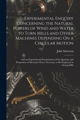 Experimental Enquiry Concerning the Natural Powers of Wind and Water to Turn Mills and Other Machines Depending On a Circular Motion: And an Experimen by Smeaton, John