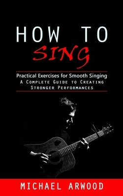 How to Sing: Practical Exercises for Smooth Singing (A Complete Guide to Creating Stronger Performances) by Arwood, Michael