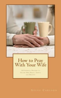 How to Pray With Your Wife: 10 Powerful Prayers to Secure Her Heart, Safety, and Destiny by Carlson, Steve