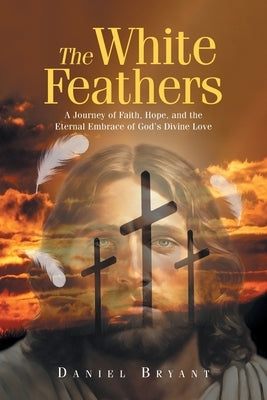 The White Feathers: A Journey of Faith, Hope, and the Eternal Embrace of God's Divine Love by Bryant, Daniel