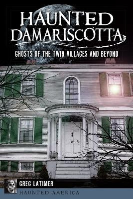 Haunted Damariscotta:: Ghosts of the Twin Villages and Beyond by Latimer, Greg