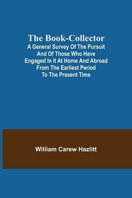 The Book-Collector; A General Survey of the Pursuit and of those who have engaged in it at Home and Abroad from the Earliest Period to the Present Tim by Carew Hazlitt, William
