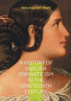 A History of English Romanticism in the Nineteenth Century: An In-Depth Exploration of Nineteenth-Century English Romantic Literature and Its Influenc by Beers, Henry Augustin