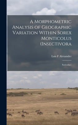 A Morphometric Analysis of Geographic Variation Within Sorex Monticolus (Insectivora: Soricidae) by Alexander, Lois F.