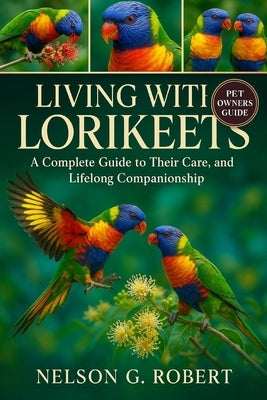 Living with Lorikeets: A Complete Guide to Their Care, Behavior, and Lifelong Companionship by G. Robert, Nelson