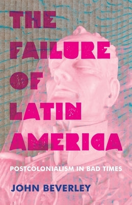 The Failure of Latin America: Postcolonialism in Bad Times by Beverley, John