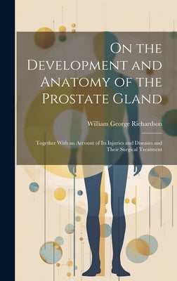 On the Development and Anatomy of the Prostate Gland: Together With an Account of Its Injuries and Diseases and Their Surgical Treatment by Richardson, William George