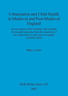 Urbanisation and Child Health in Medieval and Post-Medieval England: An assessment of the morbidity and mortality of non-adult skeletons from the ceme by Lewis, Mary