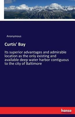 Curtis' Bay: Its superior advantages and admirable location as the only existing and available deep water harbor contiguous to the city of Baltimore by Anonymous