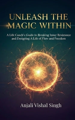 Unleash the Magic Within: A Life Coach's Guide to Breaking Inner Resistance and Designing a Life of Flow and Freedom by Singh, Anjali Vishal