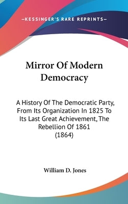 Mirror Of Modern Democracy: A History Of The Democratic Party, From Its Organization In 1825 To Its Last Great Achievement, The Rebellion Of 1861 (186 by Jones, William D.