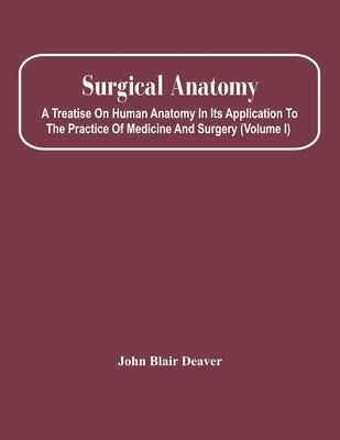 Surgical Anatomy; A Treatise On Human Anatomy In Its Application To The Practice Of Medicine And Surgery (Volume I) by Blair Deaver, John