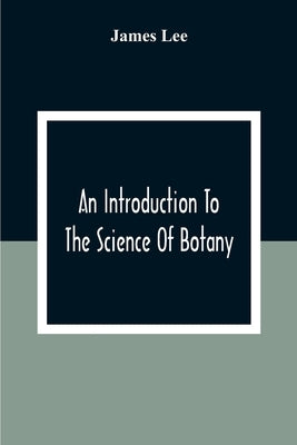 An Introduction To The Science Of Botany: Chiefly Extracted From The Works Of Linnaeus; To Which Are Added, Several New Tables And Notes And A Life Of by Lee, James