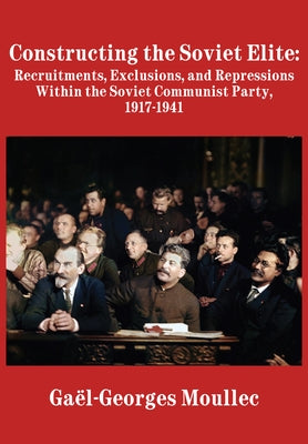 Constructing the Soviet Elite: Recruitments, Exclusions, and Repressions Within the Soviet Communist Party, 1917-1941 by Moullec, Gaël-Georges