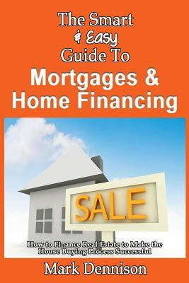 The Smart & Easy Guide To Mortgages & Home Financing: How to Finance Real Estate to Make the House Buying Process Successful by Dennison, Mark