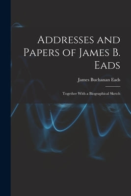 Addresses and Papers of James B. Eads: Together With a Biographical Sketch by Eads, James Buchanan