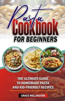 Pasta Cookbook for Beginners: The Ultimate Guide to Homemade Pasta and Kid-Friendly Recipes. by Wellington, Grace