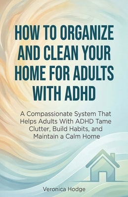 How to Organize and Clean Your Home For Adults with ADHD: A Compassionate System That Helps Adults With ADHD Tame Clutter, Build Habits, and Maintain by Hodge, Veronica
