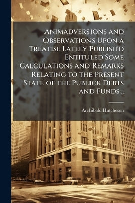 Animadversions and Observations Upon a Treatise Lately Publish'd Entituled Some Calculations and Remarks Relating to the Present State of the Publick by Hutcheson, Archibald